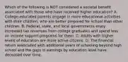 Which of the following is NOT considered a societal benefit associated with those who have received higher education? A. College-educated parents engage in more educational activities with their children, who are better prepared for school than other children. B. Federal, state, and local governments enjoy increased tax revenues from college graduates and spend less on income support programs for them. C. Adults with higher levels of education are more active citizens. D. The financial return associated with additional years of schooling beyond high school and the gaps in earnings by education level have deceased over time.