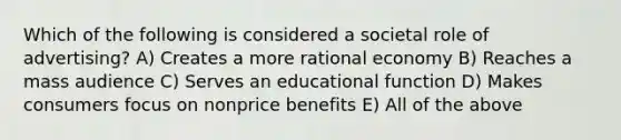 Which of the following is considered a societal role of advertising? A) Creates a more rational economy B) Reaches a mass audience C) Serves an educational function D) Makes consumers focus on nonprice benefits E) All of the above