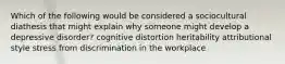 Which of the following would be considered a sociocultural diathesis that might explain why someone might develop a depressive disorder? cognitive distortion heritability attributional style stress from discrimination in the workplace