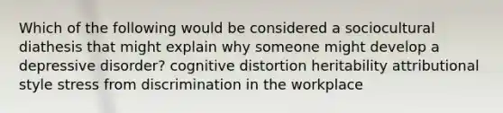 Which of the following would be considered a sociocultural diathesis that might explain why someone might develop a depressive disorder? cognitive distortion heritability attributional style stress from discrimination in the workplace