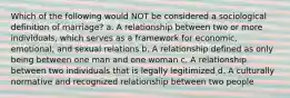 Which of the following would NOT be considered a sociological definition of marriage? a. A relationship between two or more individuals, which serves as a framework for economic, emotional, and sexual relations b. A relationship defined as only being between one man and one woman c. A relationship between two individuals that is legally legitimized d. A culturally normative and recognized relationship between two people