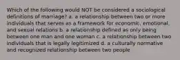 Which of the following would NOT be considered a sociological definitions of marriage? a. a relationship between two or more individuals that serves as a framework for economic, emotional, and sexual relations b. a relationship defined as only being between one man and one woman c. a relationship between two individuals that is legally legitimized d. a culturally normative and recognized relationship between two people