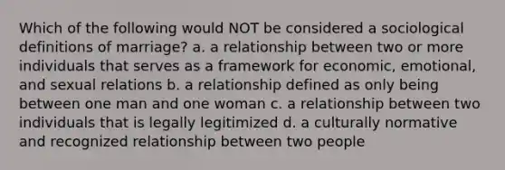 Which of the following would NOT be considered a sociological definitions of marriage? a. a relationship between two or more individuals that serves as a framework for economic, emotional, and sexual relations b. a relationship defined as only being between one man and one woman c. a relationship between two individuals that is legally legitimized d. a culturally normative and recognized relationship between two people