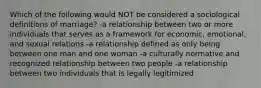 Which of the following would NOT be considered a sociological definitions of marriage? -a relationship between two or more individuals that serves as a framework for economic, emotional, and sexual relations -a relationship defined as only being between one man and one woman -a culturally normative and recognized relationship between two people -a relationship between two individuals that is legally legitimized