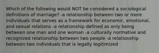 Which of the following would NOT be considered a sociological definitions of marriage? -a relationship between two or more individuals that serves as a framework for economic, emotional, and sexual relations -a relationship defined as only being between one man and one woman -a culturally normative and recognized relationship between two people -a relationship between two individuals that is legally legitimized