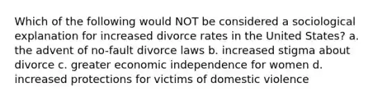 Which of the following would NOT be considered a sociological explanation for increased divorce rates in the United States? a. the advent of no-fault divorce laws b. increased stigma about divorce c. greater economic independence for women d. increased protections for victims of domestic violence