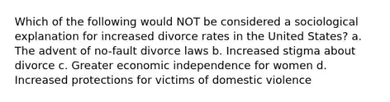 Which of the following would NOT be considered a sociological explanation for increased divorce rates in the United States? a. The advent of no-fault divorce laws b. Increased stigma about divorce c. Greater economic independence for women d. Increased protections for victims of domestic violence