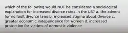 which of the following would NOT be considered a sociological explanation for increased divorce rates in the US? a. the advent for no fault divorce laws b. increased stigma about divorce c. greater economic independence for women d. increased protection for victims of domestic violence