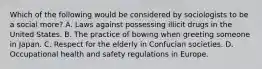 Which of the following would be considered by sociologists to be a social more? A. Laws against possessing illicit drugs in the United States. B. The practice of bowing when greeting someone in Japan. C. Respect for the elderly in Confucian societies. D. Occupational health and safety regulations in Europe.