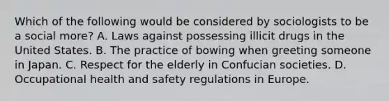 Which of the following would be considered by sociologists to be a social more? A. Laws against possessing illicit drugs in the United States. B. The practice of bowing when greeting someone in Japan. C. Respect for the elderly in Confucian societies. D. Occupational health and safety regulations in Europe.