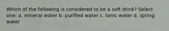 Which of the following is considered to be a soft drink? Select one: a. mineral water b. purified water c. tonic water d. spring water