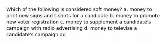 Which of the following is considered soft money? a. money to print new signs and t-shirts for a candidate b. money to promote new voter registration c. money to supplement a candidate's campaign with radio advertising d. money to televise a candidate's campaign ad