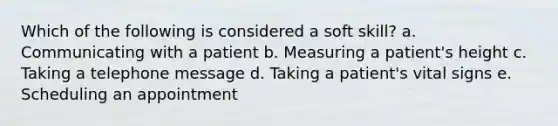 Which of the following is considered a soft skill? a. Communicating with a patient b. Measuring a patient's height c. Taking a telephone message d. Taking a patient's vital signs e. Scheduling an appointment