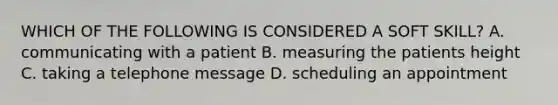 WHICH OF THE FOLLOWING IS CONSIDERED A SOFT SKILL? A. communicating with a patient B. measuring the patients height C. taking a telephone message D. scheduling an appointment