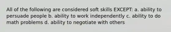 All of the following are considered soft skills EXCEPT: a. ability to persuade people b. ability to work independently c. ability to do math problems d. ability to negotiate with others