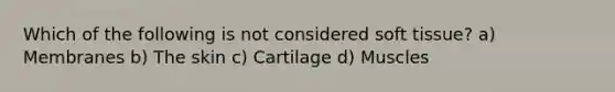 Which of the following is not considered soft​ tissue? a) Membranes b) The skin c) Cartilage d) Muscles