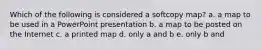 Which of the following is considered a softcopy map? a. a map to be used in a PowerPoint presentation b. a map to be posted on the Internet c. a printed map d. only a and b e. only b and