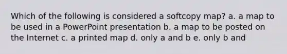 Which of the following is considered a softcopy map? a. a map to be used in a PowerPoint presentation b. a map to be posted on the Internet c. a printed map d. only a and b e. only b and