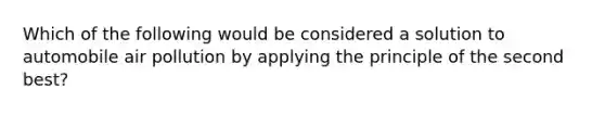 Which of the following would be considered a solution to automobile air pollution by applying the principle of the second best?