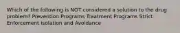Which of the following is NOT considered a solution to the drug problem? Prevention Programs Treatment Programs Strict Enforcement Isolation and Avoidance