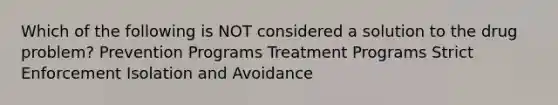 Which of the following is NOT considered a solution to the drug problem? Prevention Programs Treatment Programs Strict Enforcement Isolation and Avoidance