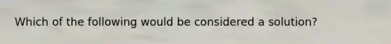 Which of the following would be considered a solution?