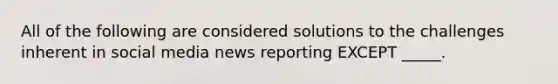 All of the following are considered solutions to the challenges inherent in social media news reporting EXCEPT _____.