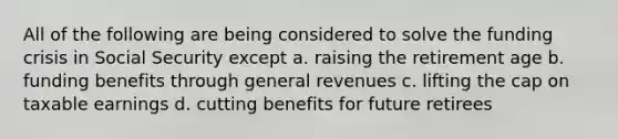 All of the following are being considered to solve the funding crisis in Social Security except a. raising the retirement age b. funding benefits through general revenues c. lifting the cap on taxable earnings d. cutting benefits for future retirees