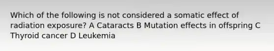 Which of the following is not considered a somatic effect of radiation exposure? A Cataracts B Mutation effects in offspring C Thyroid cancer D Leukemia