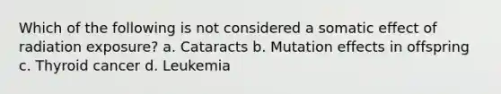 Which of the following is not considered a somatic effect of radiation exposure? a. Cataracts b. Mutation effects in offspring c. Thyroid cancer d. Leukemia