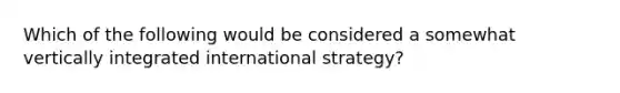 Which of the following would be considered a somewhat vertically integrated international strategy?