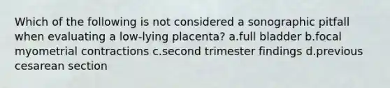 Which of the following is not considered a sonographic pitfall when evaluating a low-lying placenta? a.full bladder b.focal myometrial contractions c.second trimester findings d.previous cesarean section