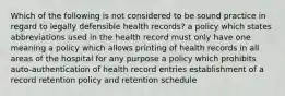 Which of the following is not considered to be sound practice in regard to legally defensible health records? a policy which states abbreviations used in the health record must only have one meaning a policy which allows printing of health records in all areas of the hospital for any purpose a policy which prohibits auto-authentication of health record entries establishment of a record retention policy and retention schedule