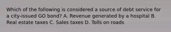 Which of the following is considered a source of debt service for a city-issued GO bond? A. Revenue generated by a hospital B. Real estate taxes C. Sales taxes D. Tolls on roads