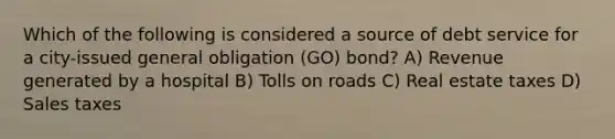 Which of the following is considered a source of debt service for a city-issued general obligation (GO) bond? A) Revenue generated by a hospital B) Tolls on roads C) Real estate taxes D) Sales taxes