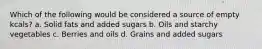 Which of the following would be considered a source of empty kcals? a. Solid fats and added sugars b. Oils and starchy vegetables c. Berries and oils d. Grains and added sugars