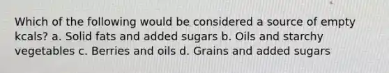 Which of the following would be considered a source of empty kcals? a. Solid fats and added sugars b. Oils and starchy vegetables c. Berries and oils d. Grains and added sugars