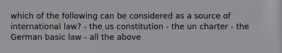 which of the following can be considered as a source of international law? - the us constitution - the un charter - the German basic law - all the above