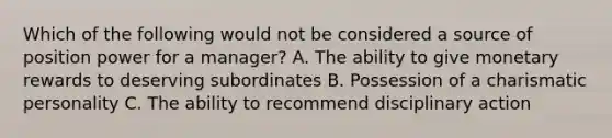 Which of the following would not be considered a source of position power for a manager? A. The ability to give monetary rewards to deserving subordinates B. Possession of a charismatic personality C. The ability to recommend disciplinary action