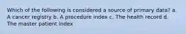 Which of the following is considered a source of primary data? a. A cancer registry b. A procedure index c. The health record d. The master patient index