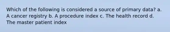 Which of the following is considered a source of primary data? a. A cancer registry b. A procedure index c. The health record d. The master patient index