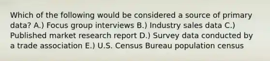 Which of the following would be considered a source of primary​ data? A.) Focus group interviews B.) Industry sales data C.) Published market research report D.) Survey data conducted by a trade association E.) U.S. Census Bureau population census