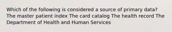 Which of the following is considered a source of primary data? The master patient index The card catalog The health record The Department of Health and Human Services