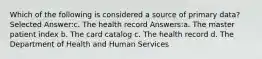 Which of the following is considered a source of primary data? Selected Answer:c. The health record Answers:a. The master patient index b. The card catalog c. The health record d. The Department of Health and Human Services