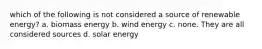 which of the following is not considered a source of renewable energy? a. biomass energy b. wind energy c. none. They are all considered sources d. solar energy