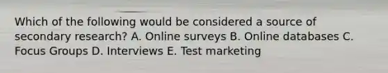 Which of the following would be considered a source of secondary​ research? A. Online surveys B. Online databases C. Focus Groups D. Interviews E. Test marketing