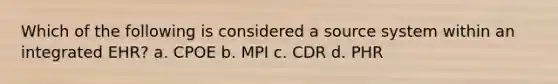 Which of the following is considered a source system within an integrated EHR? a. CPOE b. MPI c. CDR d. PHR