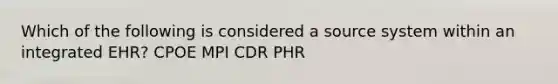 Which of the following is considered a source system within an integrated EHR? CPOE MPI CDR PHR