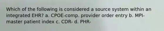 Which of the following is considered a source system within an integrated EHR? a. CPOE-comp. provider order entry b. MPI-master patient index c. CDR- d. PHR-