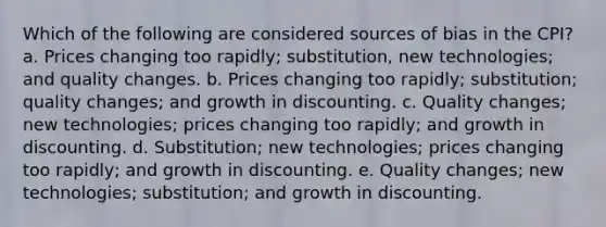 Which of the following are considered sources of bias in the CPI? a. Prices changing too rapidly; substitution, new technologies; and quality changes. b. Prices changing too rapidly; substitution; quality changes; and growth in discounting. c. Quality changes; new technologies; prices changing too rapidly; and growth in discounting. d. Substitution; new technologies; prices changing too rapidly; and growth in discounting. e. Quality changes; new technologies; substitution; and growth in discounting.